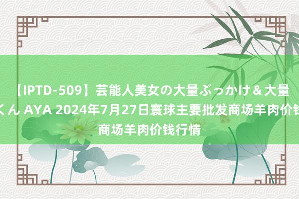 【IPTD-509】芸能人美女の大量ぶっかけ＆大量ごっくん AYA 2024年7月27日寰球主要批发商场羊肉价钱行情