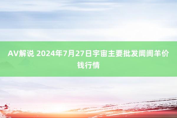 AV解说 2024年7月27日宇宙主要批发阛阓羊价钱行情