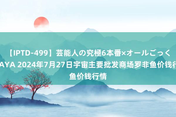 【IPTD-499】芸能人の究極6本番×オールごっくん AYA 2024年7月27日宇宙主要批发商场罗非鱼价钱行情