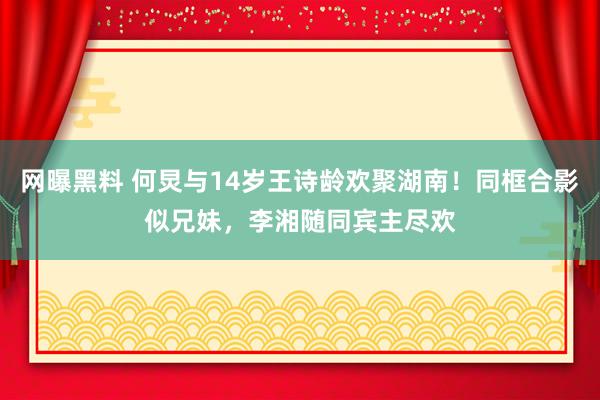 网曝黑料 何炅与14岁王诗龄欢聚湖南！同框合影似兄妹，李湘随同宾主尽欢