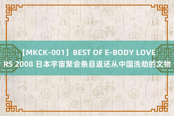 【MKCK-001】BEST OF E-BODY LOVERS 2008 日本宇宙聚会条目返还从中国洗劫的文物