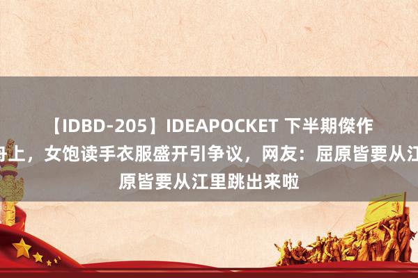 【IDBD-205】IDEAPOCKET 下半期傑作集2009 龙舟上，女饱读手衣服盛开引争议，网友：屈原皆要从江里跳出来啦