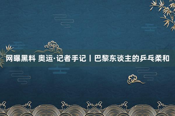 网曝黑料 奥运·记者手记丨巴黎东谈主的乒乓柔和