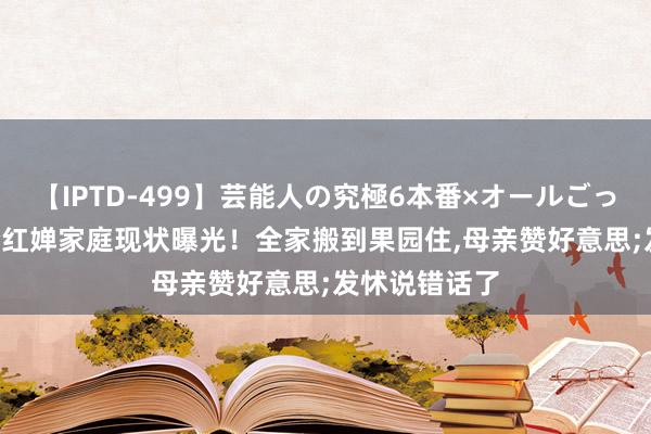 【IPTD-499】芸能人の究極6本番×オールごっくん AYA 全红婵家庭现状曝光！全家搬到果园住，母亲赞好意思;发怵说错话了