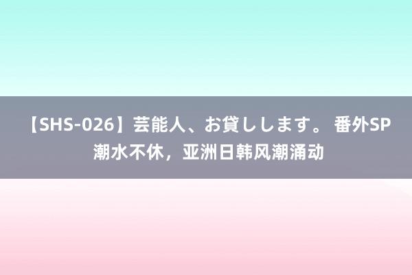 【SHS-026】芸能人、お貸しします。 番外SP 潮水不休，亚洲日韩风潮涌动