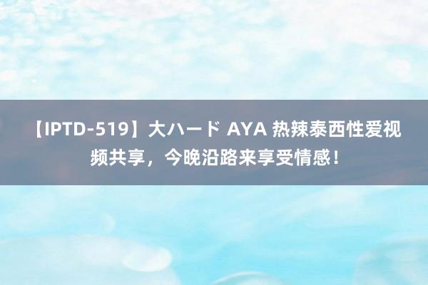 【IPTD-519】大ハード AYA 热辣泰西性爱视频共享，今晚沿路来享受情感！