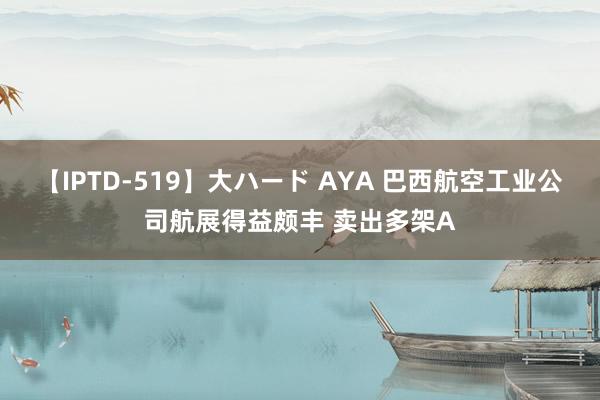 【IPTD-519】大ハード AYA 巴西航空工业公司航展得益颇丰 卖出多架A