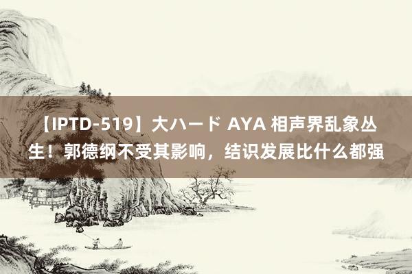 【IPTD-519】大ハード AYA 相声界乱象丛生！郭德纲不受其影响，结识发展比什么都强