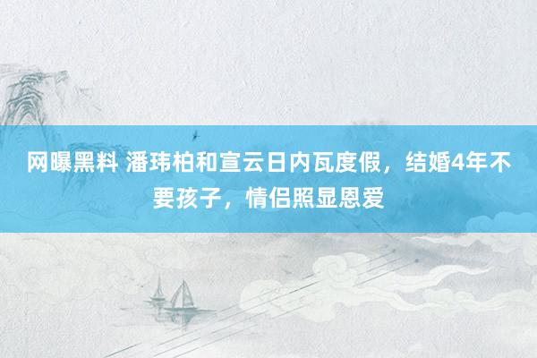 网曝黑料 潘玮柏和宣云日内瓦度假，结婚4年不要孩子，情侣照显恩爱