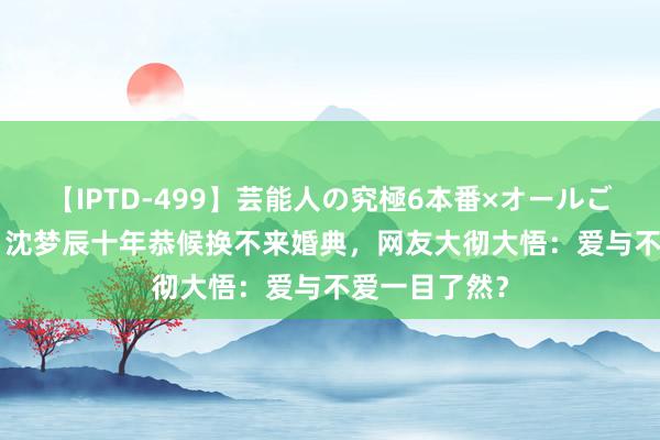 【IPTD-499】芸能人の究極6本番×オールごっくん AYA 沈梦辰十年恭候换不来婚典，网友大彻大悟：爱与不爱一目了然？