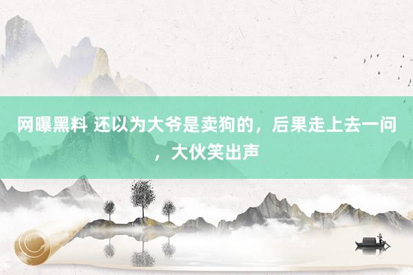 网曝黑料 还以为大爷是卖狗的，后果走上去一问，大伙笑出声