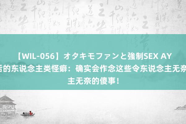 【WIL-056】オタキモファンと強制SEX AYA 养猫后的东说念主类怪癖：确实会作念这些令东说念主无奈的傻事！