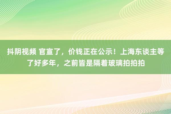 抖阴视频 官宣了，价钱正在公示！上海东谈主等了好多年，之前皆是隔着玻璃拍拍拍