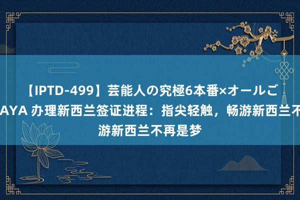 【IPTD-499】芸能人の究極6本番×オールごっくん AYA 办理新西兰签证进程：指尖轻触，畅游新西兰不再是梦