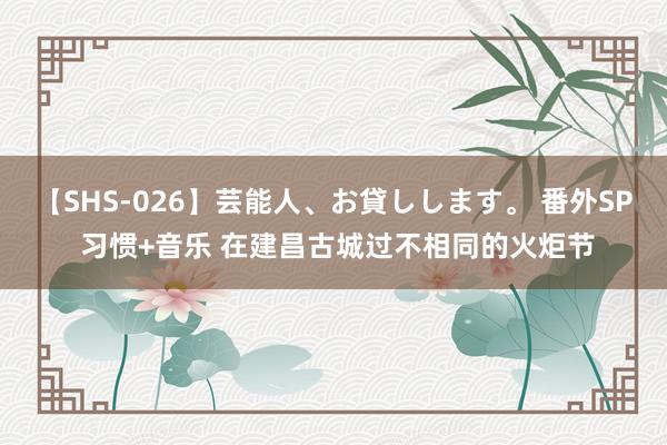 【SHS-026】芸能人、お貸しします。 番外SP 习惯+音乐 在建昌古城过不相同的火炬节