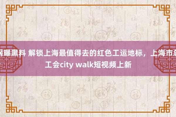 网曝黑料 解锁上海最值得去的红色工运地标，上海市总工会city walk短视频上新