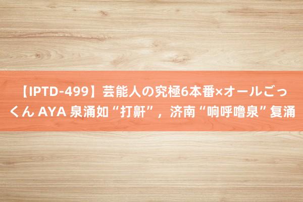 【IPTD-499】芸能人の究極6本番×オールごっくん AYA 泉涌如“打鼾”，济南“响呼噜泉”复涌