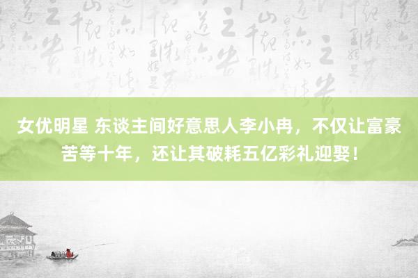 女优明星 东谈主间好意思人李小冉，不仅让富豪苦等十年，还让其破耗五亿彩礼迎娶！