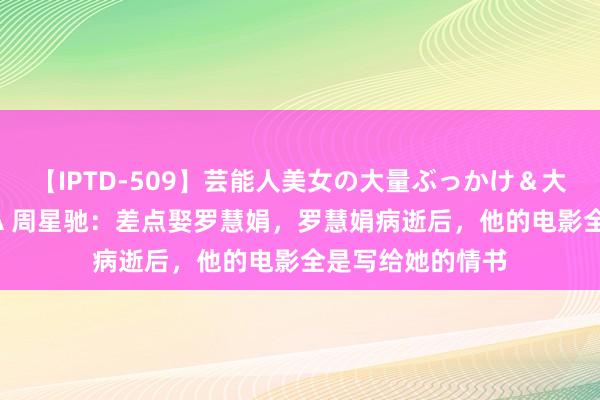 【IPTD-509】芸能人美女の大量ぶっかけ＆大量ごっくん AYA 周星驰：差点娶罗慧娟，罗慧娟病逝后，他的电影全是写给她的情书