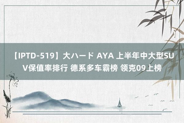 【IPTD-519】大ハード AYA 上半年中大型SUV保值率排行 德系多车霸榜 领克09上榜