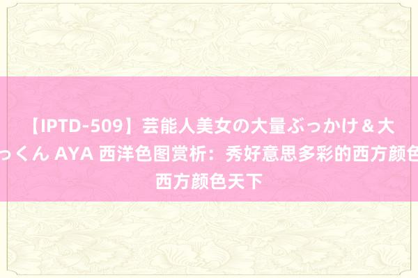 【IPTD-509】芸能人美女の大量ぶっかけ＆大量ごっくん AYA 西洋色图赏析：秀好意思多彩的西方颜色天下