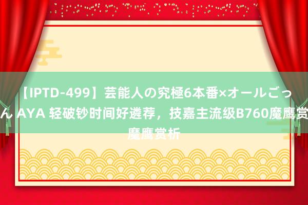 【IPTD-499】芸能人の究極6本番×オールごっくん AYA 轻破钞时间好遴荐，技嘉主流级B760魔鹰赏析