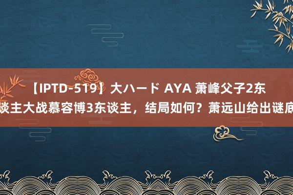 【IPTD-519】大ハード AYA 萧峰父子2东谈主大战慕容博3东谈主，结局如何？萧远山给出谜底