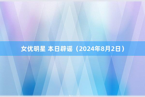 女优明星 本日辟谣（2024年8月2日）