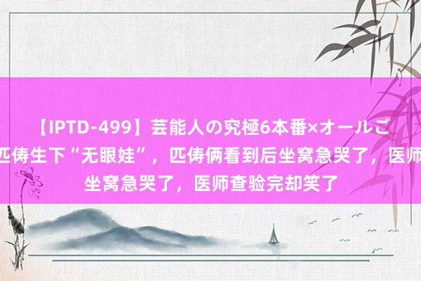 【IPTD-499】芸能人の究極6本番×オールごっくん AYA 匹俦生下“无眼娃”，匹俦俩看到后坐窝急哭了，医师查验完却笑了