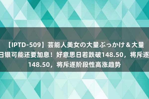 【IPTD-509】芸能人美女の大量ぶっかけ＆大量ごっくん AYA 日银可能还要加息！好意思日若跌破148.50，将斥逐阶段性高涨趋势