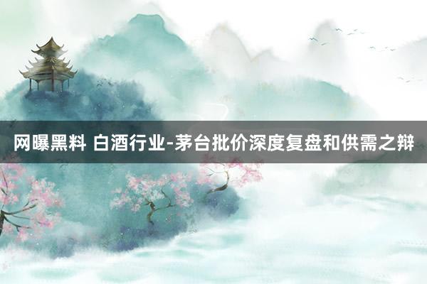 网曝黑料 白酒行业-茅台批价深度复盘和供需之辩