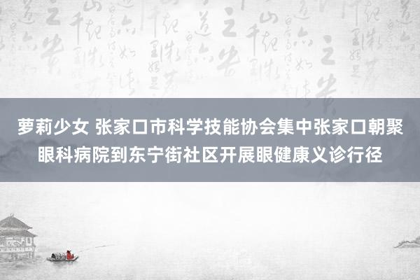 萝莉少女 张家口市科学技能协会集中张家口朝聚眼科病院到东宁街社区开展眼健康义诊行径