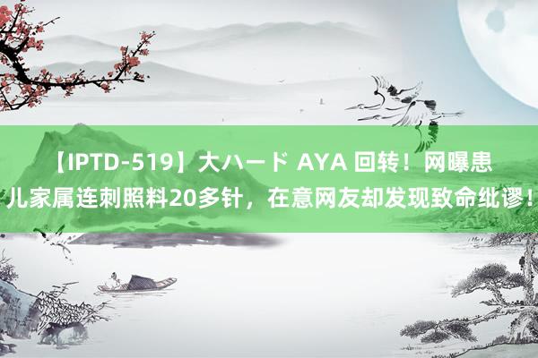 【IPTD-519】大ハード AYA 回转！网曝患儿家属连刺照料20多针，在意网友却发现致命纰谬！