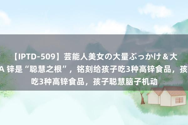 【IPTD-509】芸能人美女の大量ぶっかけ＆大量ごっくん AYA 锌是“聪慧之根”，铭刻给孩子吃3种高锌食品，孩子聪慧脑子机动