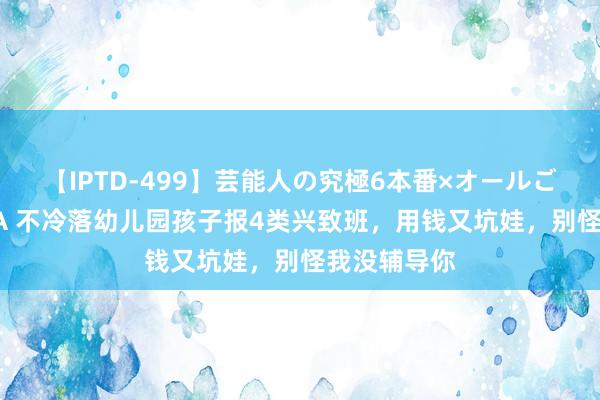 【IPTD-499】芸能人の究極6本番×オールごっくん AYA 不冷落幼儿园孩子报4类兴致班，用钱又坑娃，别怪我没辅导你