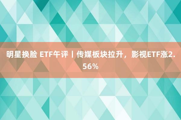 明星换脸 ETF午评丨传媒板块拉升，影视ETF涨2.56%