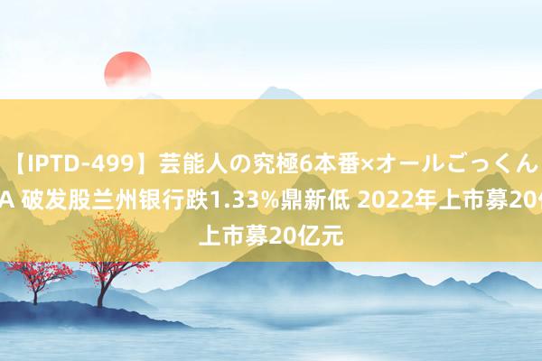 【IPTD-499】芸能人の究極6本番×オールごっくん AYA 破发股兰州银行跌1.33%鼎新低 2022年上市募20亿元