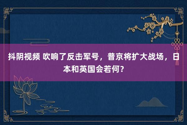 抖阴视频 吹响了反击军号，普京将扩大战场，日本和英国会若何？