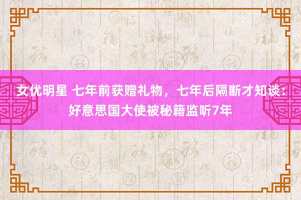 女优明星 七年前获赠礼物，七年后隔断才知谈：好意思国大使被秘籍监听7年