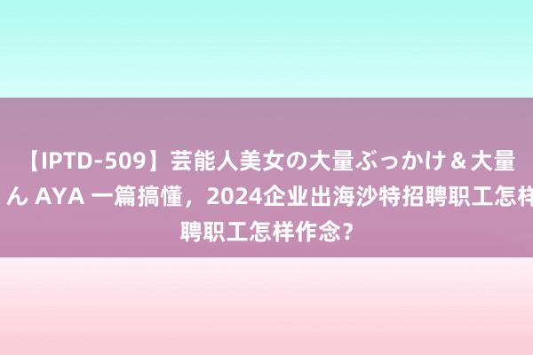 【IPTD-509】芸能人美女の大量ぶっかけ＆大量ごっくん AYA 一篇搞懂，2024企业出海沙特招聘职工怎样作念？