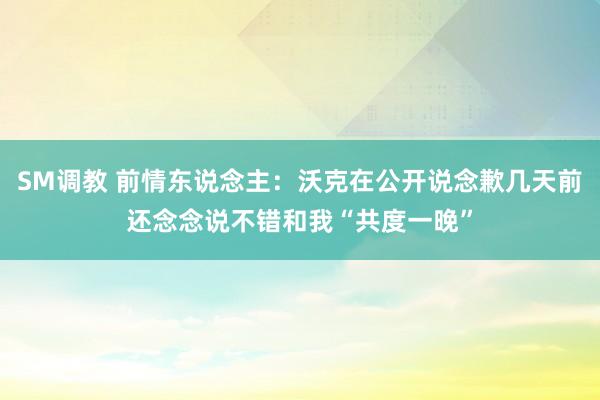 SM调教 前情东说念主：沃克在公开说念歉几天前还念念说不错和我“共度一晚”