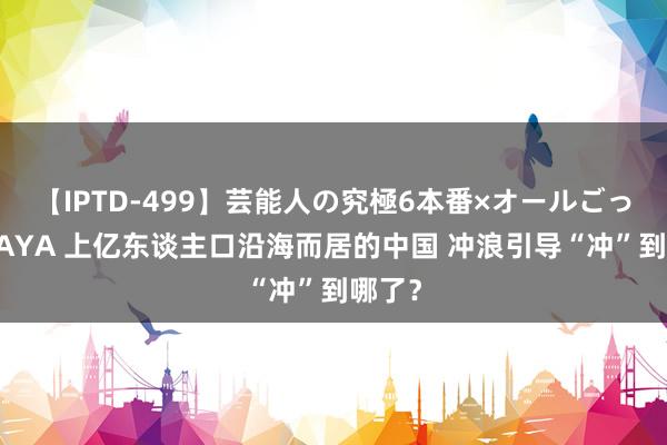 【IPTD-499】芸能人の究極6本番×オールごっくん AYA 上亿东谈主口沿海而居的中国 冲浪引导“冲”到哪了？