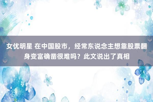 女优明星 在中国股市，经常东说念主想靠股票翻身变富确凿很难吗？此文说出了真相