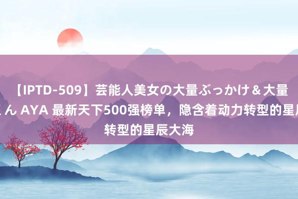 【IPTD-509】芸能人美女の大量ぶっかけ＆大量ごっくん AYA 最新天下500强榜单，隐含着动力转型的星辰大海