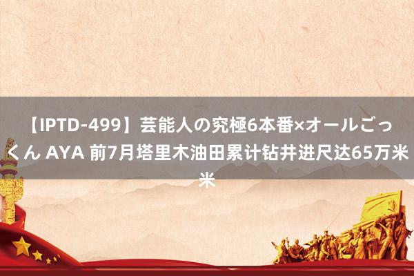 【IPTD-499】芸能人の究極6本番×オールごっくん AYA 前7月塔里木油田累计钻井进尺达65万米