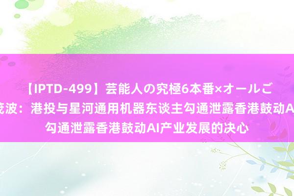 【IPTD-499】芸能人の究極6本番×オールごっくん AYA 陈茂波：港投与星河通用机器东谈主勾通泄露香港鼓动AI产业发展的决心