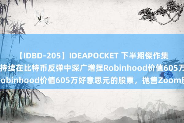 【IDBD-205】IDEAPOCKET 下半期傑作集2009 凯瑟琳·伍德的Ark持续在比特币反弹中深广增捏Robinhood价值605万好意思元的股票，抛售Zoom股票