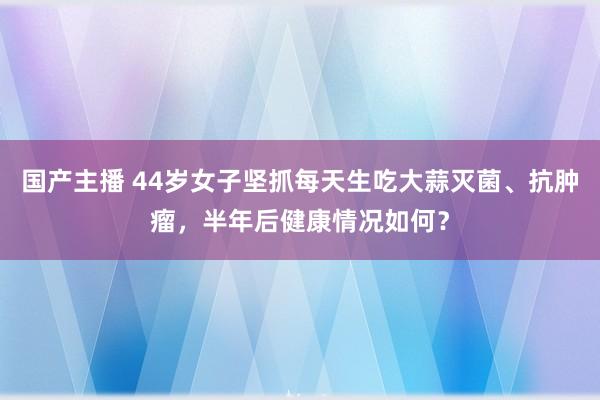 国产主播 44岁女子坚抓每天生吃大蒜灭菌、抗肿瘤，半年后健康情况如何？