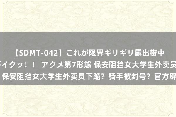 【SDMT-042】これが限界ギリギリ露出街中潮吹き アクメ自転車がイクッ！！ アクメ第7形態 保安阻挡女大学生外卖员下跪？骑手被封号？官方辟谣