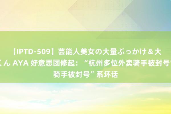 【IPTD-509】芸能人美女の大量ぶっかけ＆大量ごっくん AYA 好意思团修起：“杭州多位外卖骑手被封号”系坏话